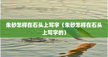 朱砂怎样在石头上写字（朱砂怎样在石头上写字的）
