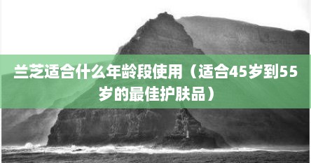 兰芝适合什么年龄段使用（适合45岁到55岁的最佳护肤品）