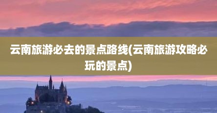 云南旅游必去的景点路线(云南旅游攻略必玩的景点)