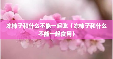 冻柿子和什么不能一起吃（冻柿子和什么不能一起食用）