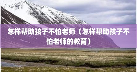 怎样帮助孩子不怕老师（怎样帮助孩子不怕老师的教育）