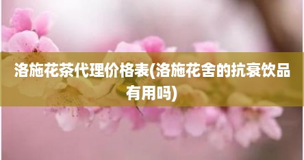 洛施花茶代理价格表(洛施花舍的抗衰饮品有用吗)