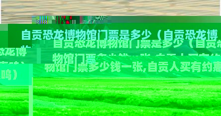 自贡恐龙博物馆门票是多少（自贡恐龙博物馆门票多少钱一张,自贡人买有约惠呜）
