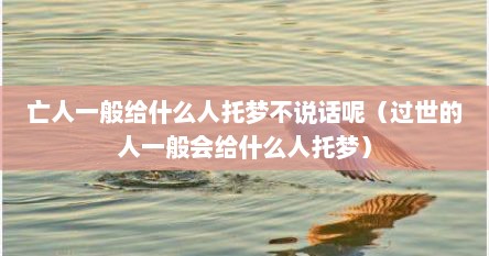 亡人一般给什么人托梦不说话呢（过世的人一般会给什么人托梦）