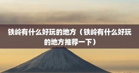铁岭有什么好玩的地方（铁岭有什么好玩的地方推荐一下）