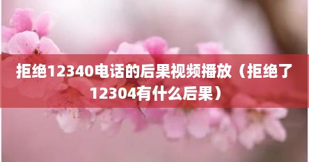拒绝12340电话的后果视频播放（拒绝了12304有什么后果）