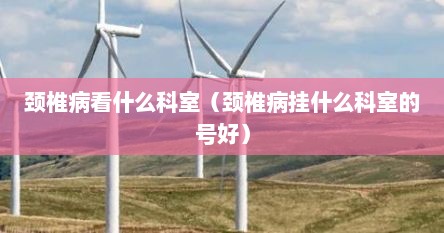 颈椎病看哪个科室（颈椎病看什么科室比较好）