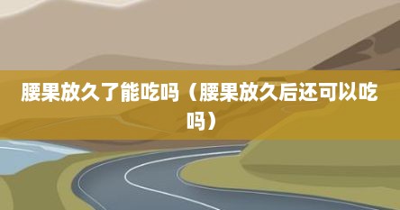 腰果放久了能吃吗（腰果放久后还可以吃吗）