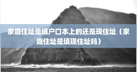 家庭住址是填户口本上的还是现住址（家庭住址是填现住址吗）