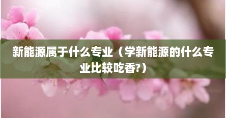 新能源专业是干嘛的（新能源指的是什么专业）