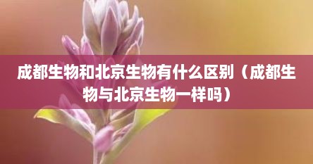 成都生物和北京生物有什么区捌（成都生物与北京生物一样吗）