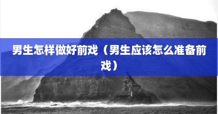男生怎样做好前戏（男生应该怎么准备前戏）