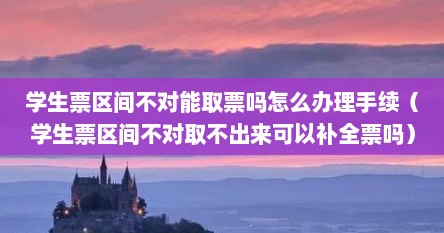学生票区间不对能取票吗怎么办理手续（学生票区间不对取不出来可以补全票吗）