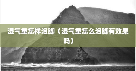 湿气重怎样泡脚（湿气重怎么泡脚有效果吗）