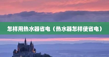 怎样用热水器省电（热水器怎样使省电）