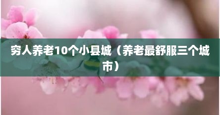 穷人养老10个小县城（养老最舒服三个城市）