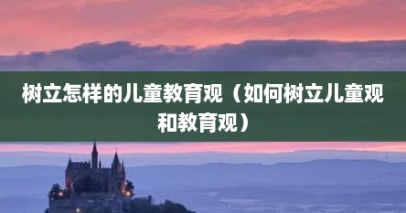 树立怎样的儿童教育观（如何树立儿童观和教育观）
