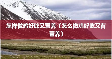 怎样做鸡好吃又营养（怎么做鸡好吃又有营养）