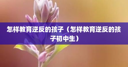 怎样教育逆反的孩子（怎样教育逆反的孩子初中生）