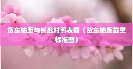 货车轴距与长度对照表图（货车轴距载重标准图）