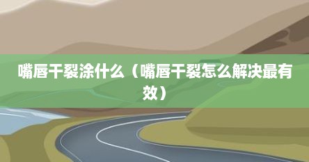 嘴唇干裂涂什么（嘴唇干裂怎么解决最有效）