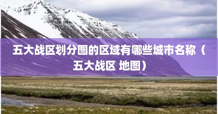 五大战区划分图的区域有哪些城市名称（五大战区 地图）