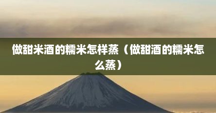 做甜米酒的糯米怎样蒸（做甜酒的糯米怎么蒸）