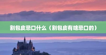 割包皮忌口什么（割包皮有啥忌口的）