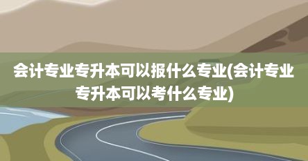 会计专业专升本可以报什么专业(会计专业专升本可以考什么专业)