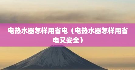 电热水器怎样用省电（电热水器怎样用省电又安全）