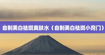 自制美白祛斑爽肤水（自制美白祛斑小窍门）