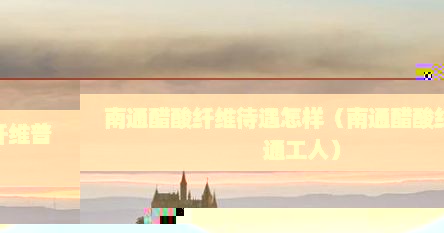 南通醋酸纤维待遇怎样（南通醋酸纤维普通工人）