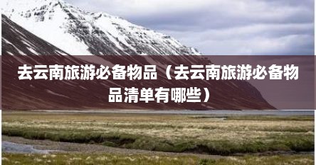 去云南旅游必备物品（去云南旅游必备物品清单有哪些）