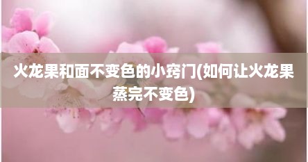 火龙果和面不变色的小窍门(如何让火龙果蒸完不变色)