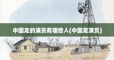 中国龙的演员有哪些人(中国龙演员)