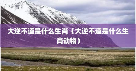 大逆不道是什么生肖（大逆不道是什么生肖动物）
