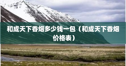 和成天下香烟多少钱一包（和成天下香烟 价格表）
