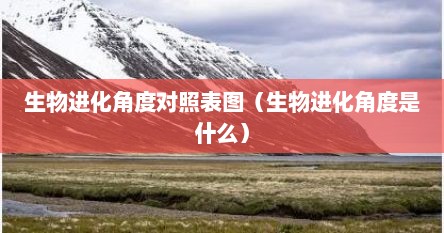 生物进化角度对照表图（生物进化角度是什么）