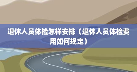 退休人员体检怎样安排（退休人员体检费用如何规定）