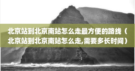 北京站到北京南站怎么走最方便的路线（北京站到北京南站怎么走,需要多长时间）