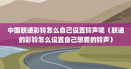 中国联通彩铃怎么自己设置铃声呢（联通的彩铃怎么设置自己想要的铃声）