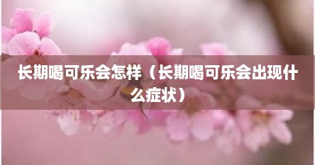 长期喝可乐会怎样（长期喝可乐会出现什么症状）