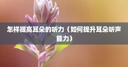 怎样提高耳朵的听力（如何提升耳朵听声能力）