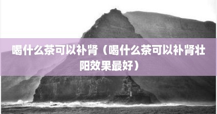 喝什么茶可以补肾（喝什么茶可以补肾壮阳效果最好）