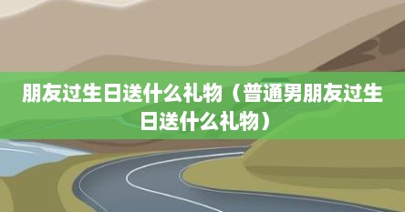 朋友过生日送什么礼物（普通男朋友过生日送什么礼物）