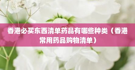 香港必买东西清单药品有哪些种类（香港常用药品购物清单）