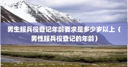 男生服兵役登记年龄要求是多少岁以上（男性服兵役登记的年龄）