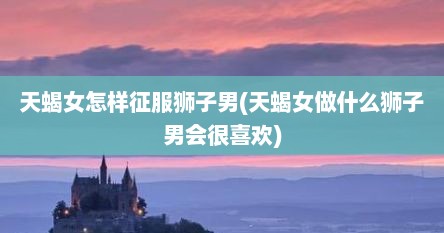 天蝎女怎样征服狮子男(天蝎女做什么狮子男会很喜欢)