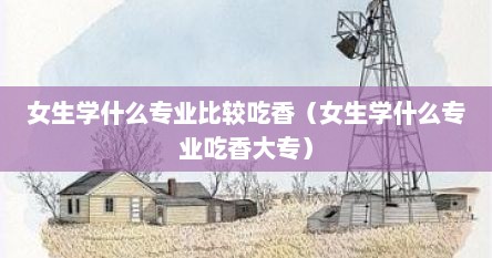 女生学什么专业比较吃香（女生学什么专业吃香大专）