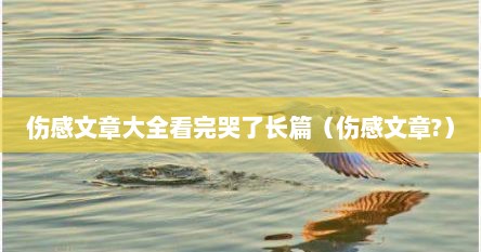 伤感文章大全看完哭了长篇（伤感文章?）